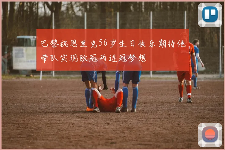 巴黎祝恩里克56岁生日快乐期待他带队实现欧冠两连冠梦想