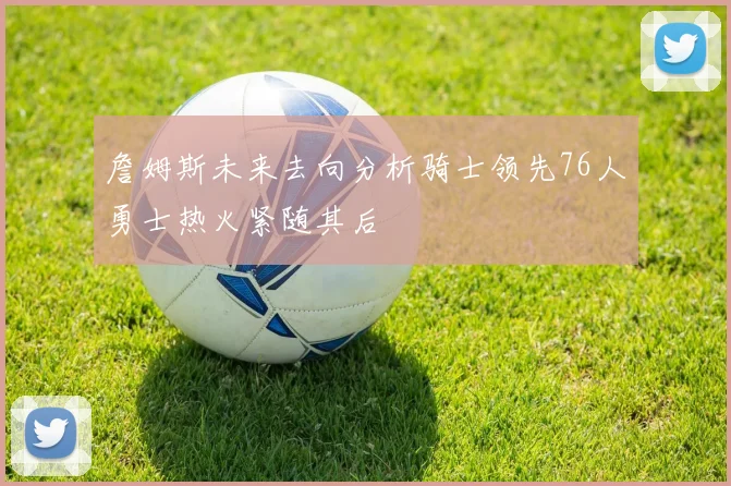 詹姆斯未来去向分析骑士领先76人勇士热火紧随其后