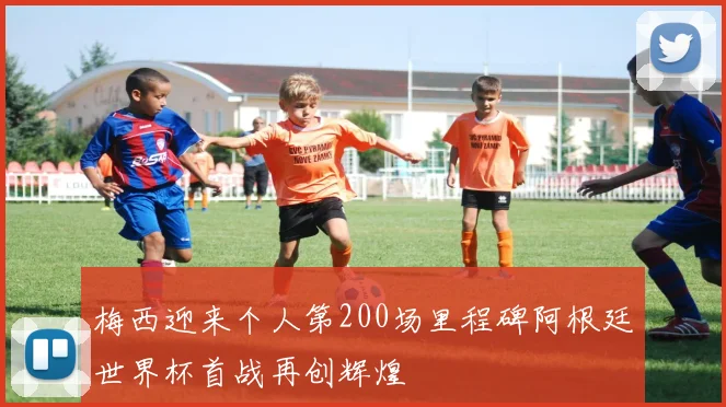 梅西迎来个人第200场里程碑阿根廷世界杯首战再创辉煌