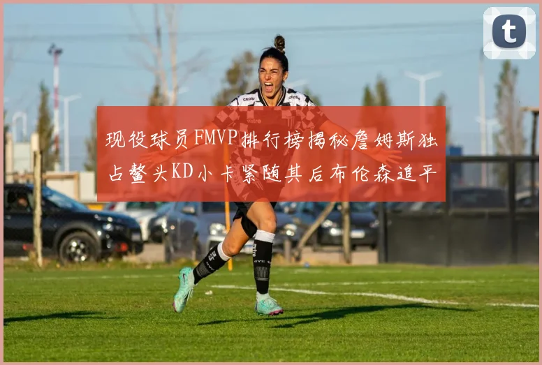 现役球员FMVP排行榜揭秘詹姆斯独占鳌头KD小卡紧随其后布伦森追平库里约基奇等