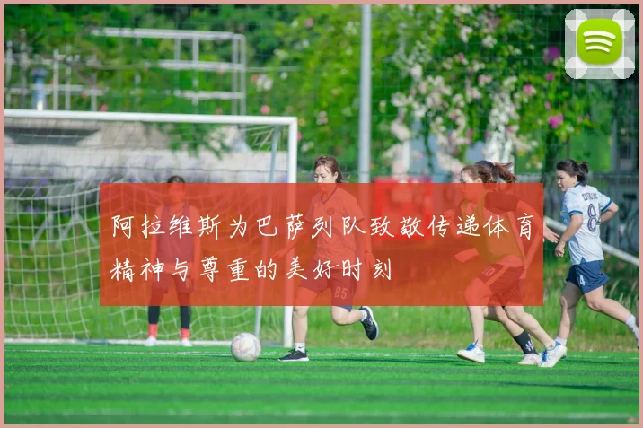 阿拉维斯为巴萨列队致敬传递体育精神与尊重的美好时刻