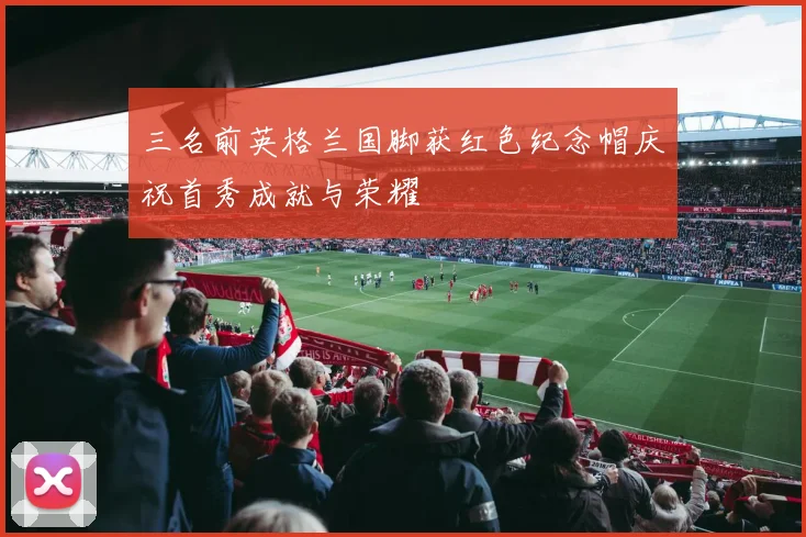三名前英格兰国脚获红色纪念帽庆祝首秀成就与荣耀