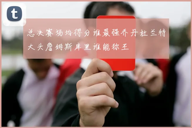 总决赛场均得分谁最强乔丹杜兰特大头詹姆斯库里谁能称王
