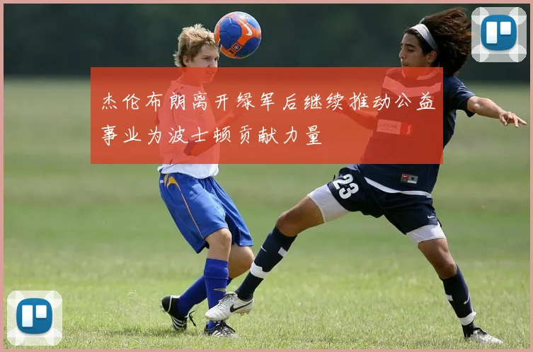 杰伦布朗离开绿军后继续推动公益事业为波士顿贡献力量