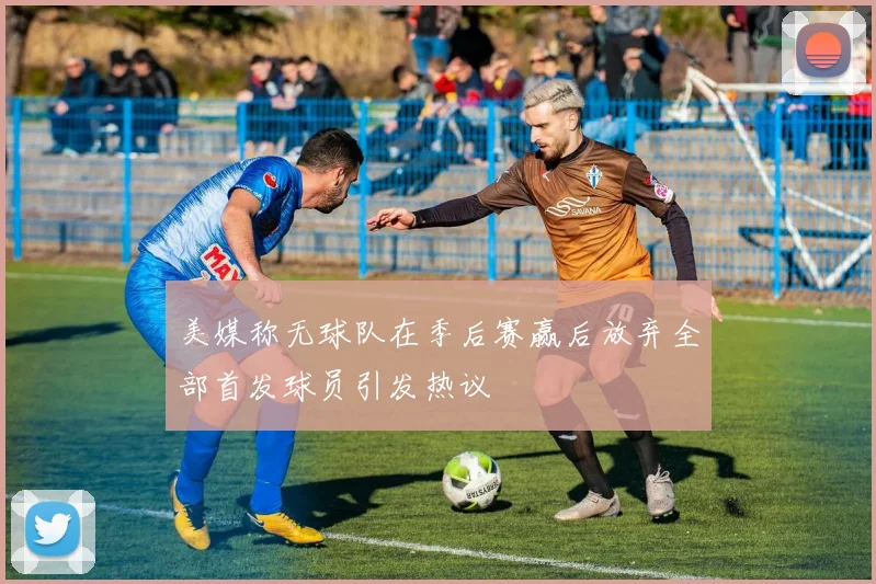 美媒称无球队在季后赛赢后放弃全部首发球员引发热议
