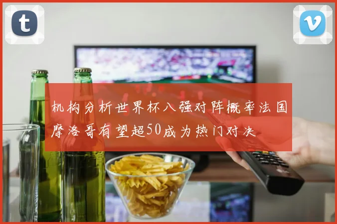机构分析世界杯八强对阵概率法国摩洛哥有望超50成为热门对决