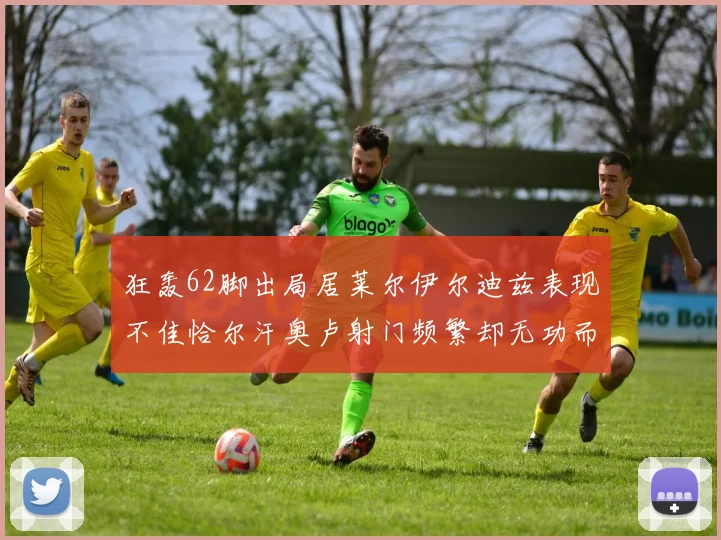 狂轰62脚出局居莱尔伊尔迪兹表现不佳恰尔汗奥卢射门频繁却无功而返