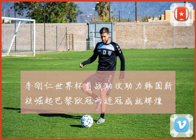 李刚仁世界杯首战助攻助力韩国新核崛起巴黎欧冠两连冠成就辉煌