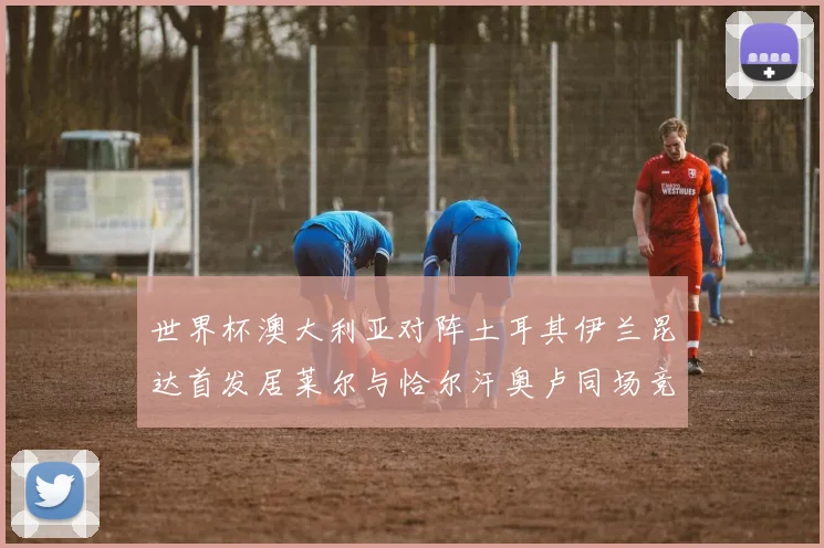 世界杯澳大利亚对阵土耳其伊兰昆达首发居莱尔与恰尔汗奥卢同场竞技