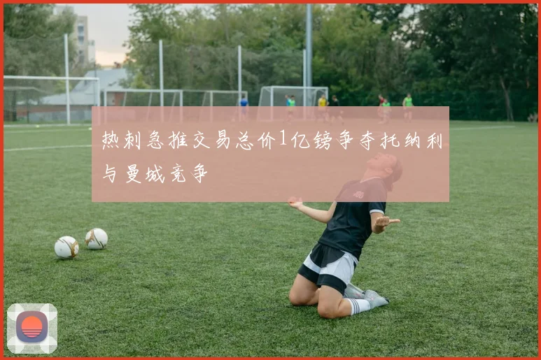热刺急推交易总价1亿镑争夺托纳利与曼城竞争