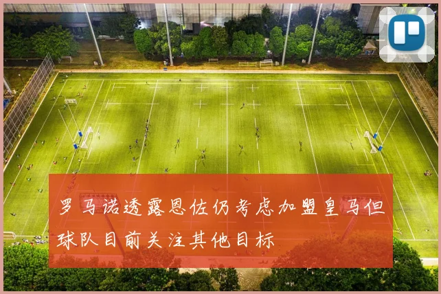 罗马诺透露恩佐仍考虑加盟皇马但球队目前关注其他目标